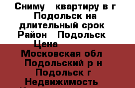 Сниму 1 квартиру в г.Подольск на длительный срок › Район ­ Подольск › Цена ­ 15 000 - Московская обл., Подольский р-н, Подольск г. Недвижимость » Квартиры сниму   